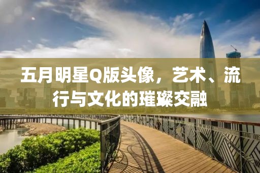 五月明星Q版头像，艺术、流行与文化的璀璨交融