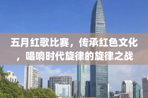 五月红歌比赛，传承红色文化，唱响时代旋律的旋律之战