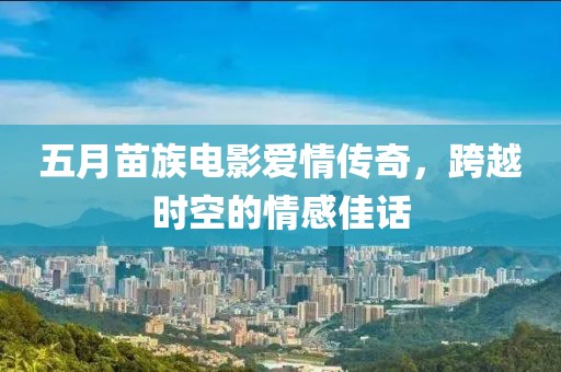 五月苗族电影爱情传奇，跨越时空的情感佳话