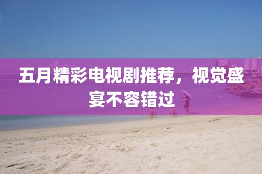 五月精彩电视剧推荐，视觉盛宴不容错过