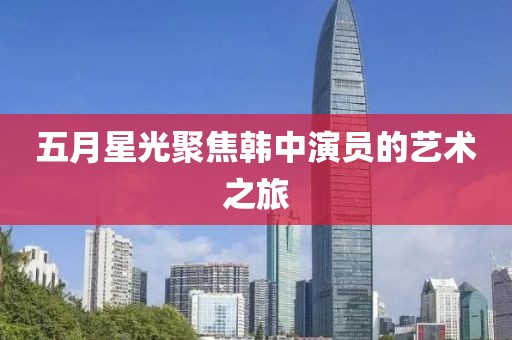 五月星光聚焦韩中演员的艺术之旅
