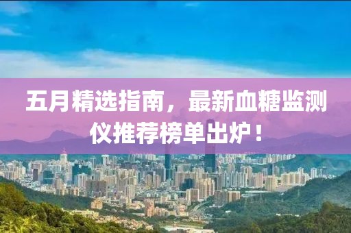五月精选指南，最新血糖监测仪推荐榜单出炉！