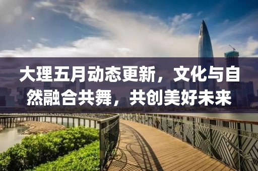 大理五月动态更新，文化与自然融合共舞，共创美好未来