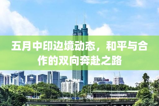 五月中印边境动态，和平与合作的双向奔赴之路