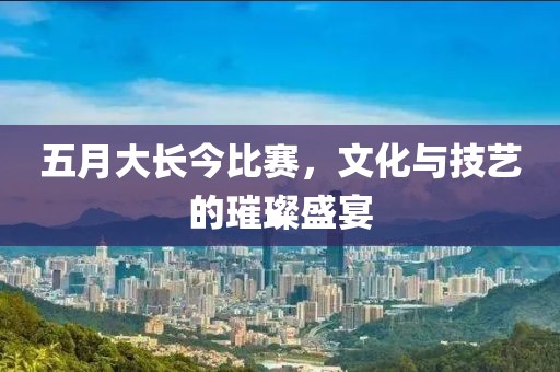 五月大长今比赛，文化与技艺的璀璨盛宴