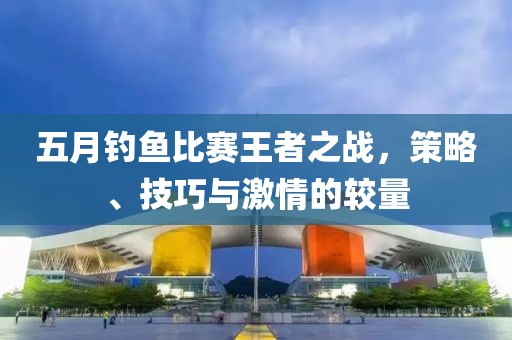 五月钓鱼比赛王者之战，策略、技巧与激情的较量