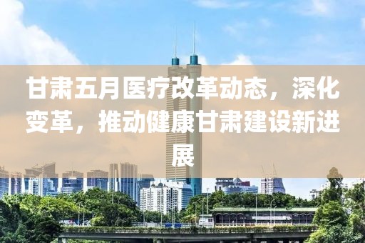 甘肃五月医疗改革动态，深化变革，推动健康甘肃建设新进展