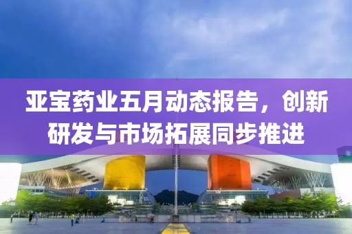 亚宝药业五月动态报告，创新研发与市场拓展同步推进