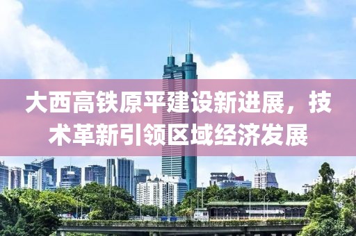 大西高铁原平建设新进展，技术革新引领区域经济发展