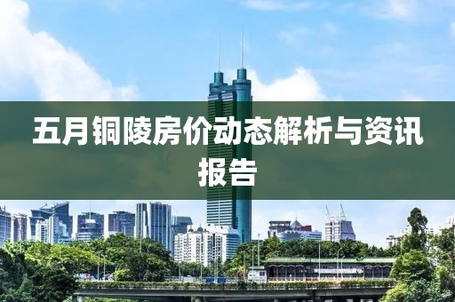 五月铜陵房价动态解析与资讯报告