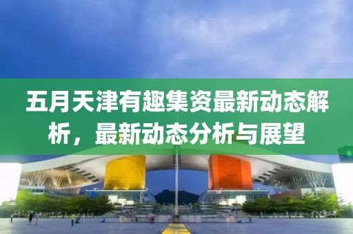 五月天津有趣集资最新动态解析，最新动态分析与展望