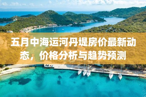 五月中海运河丹堤房价最新动态，价格分析与趋势预测
