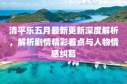 清平乐五月最新更新深度解析，解析剧情精彩看点与人物情感纠葛