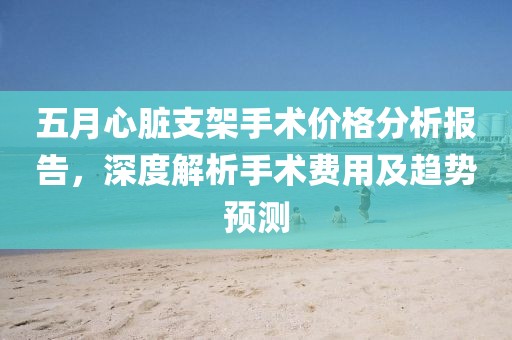 五月心脏支架手术价格分析报告，深度解析手术费用及趋势预测