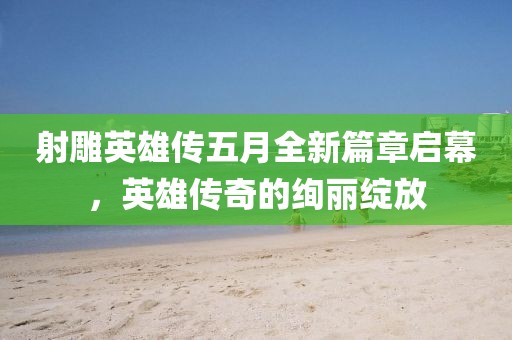 射雕英雄传五月全新篇章启幕，英雄传奇的绚丽绽放