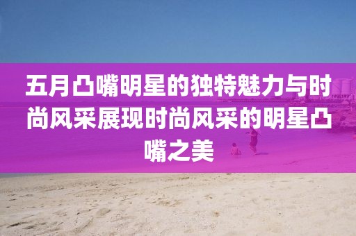 五月凸嘴明星的独特魅力与时尚风采展现时尚风采的明星凸嘴之美