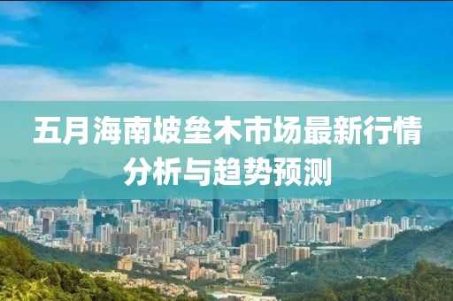 五月海南坡垒木市场最新行情分析与趋势预测