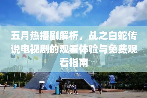 五月热播剧解析，乩之白蛇传说电视剧的观看体验与免费观看指南