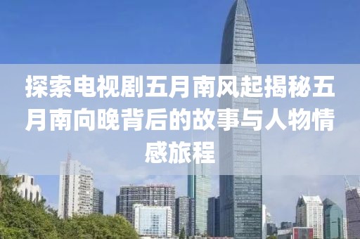 探索电视剧五月南风起揭秘五月南向晚背后的故事与人物情感旅程