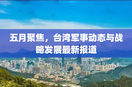 五月聚焦，台湾军事动态与战略发展最新报道