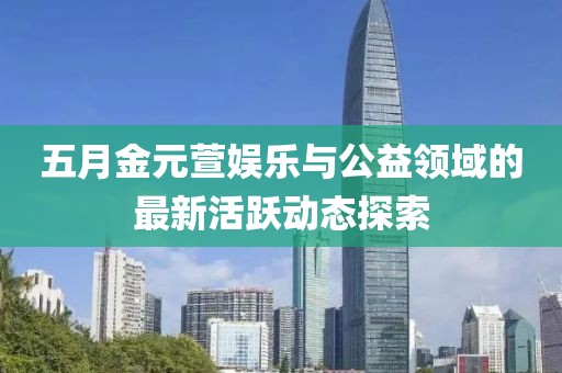 五月金元萱娱乐与公益领域的最新活跃动态探索