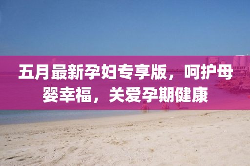 五月最新孕妇专享版，呵护母婴幸福，关爱孕期健康