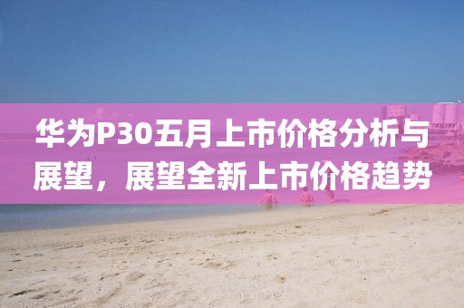 华为P30五月上市价格分析与展望，展望全新上市价格趋势