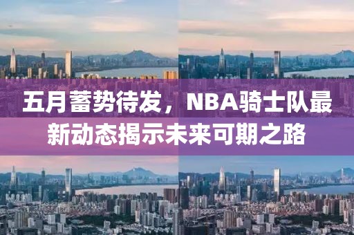 五月蓄势待发，NBA骑士队最新动态揭示未来可期之路