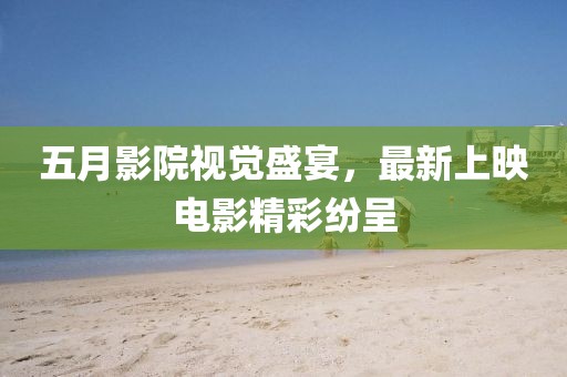 五月影院视觉盛宴，最新上映电影精彩纷呈