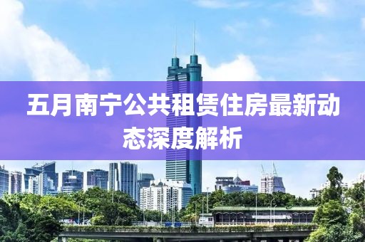五月南宁公共租赁住房最新动态深度解析