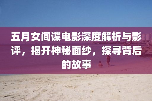 五月女间谍电影深度解析与影评，揭开神秘面纱，探寻背后的故事