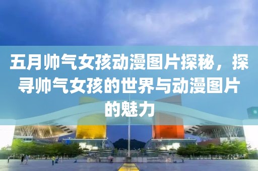 五月帅气女孩动漫图片探秘，探寻帅气女孩的世界与动漫图片的魅力
