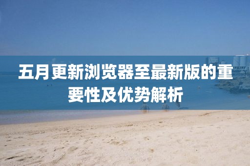 五月更新浏览器至最新版的重要性及优势解析