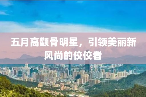 五月高颧骨明星，引领美丽新风尚的佼佼者