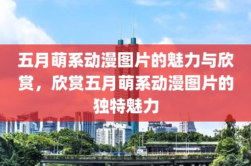 五月萌系动漫图片的魅力与欣赏，欣赏五月萌系动漫图片的独特魅力