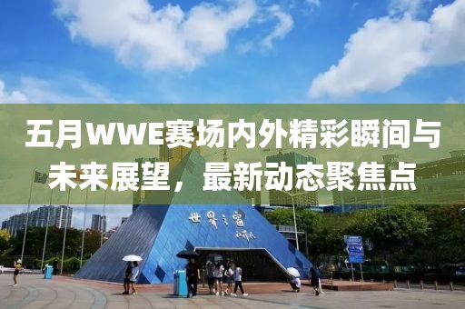 五月WWE赛场内外精彩瞬间与未来展望，最新动态聚焦点