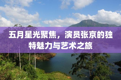 五月星光聚焦，演员张京的独特魅力与艺术之旅