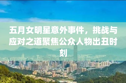 五月女明星意外事件，挑战与应对之道聚焦公众人物出丑时刻