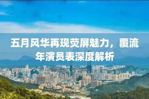 五月风华再现荧屏魅力，覆流年演员表深度解析