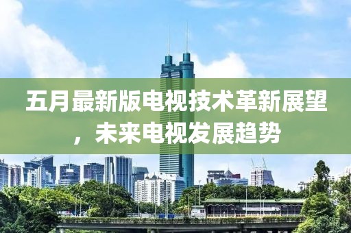 五月最新版电视技术革新展望，未来电视发展趋势