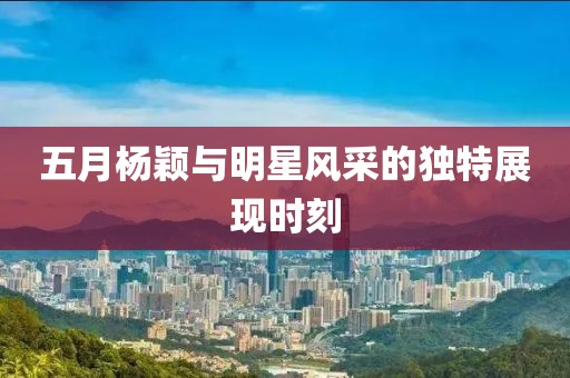 五月杨颖与明星风采的独特展现时刻