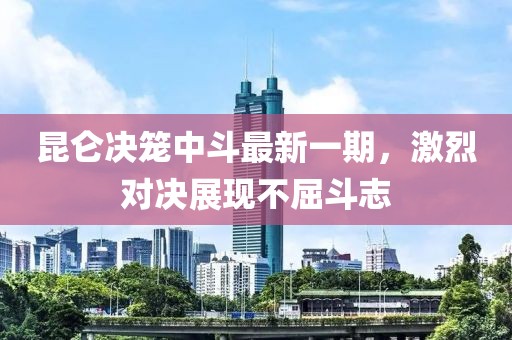 昆仑决笼中斗最新一期，激烈对决展现不屈斗志
