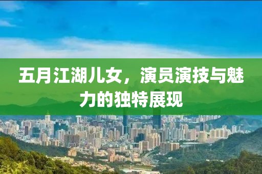 五月江湖儿女，演员演技与魅力的独特展现