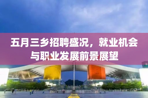 五月三乡招聘盛况，就业机会与职业发展前景展望
