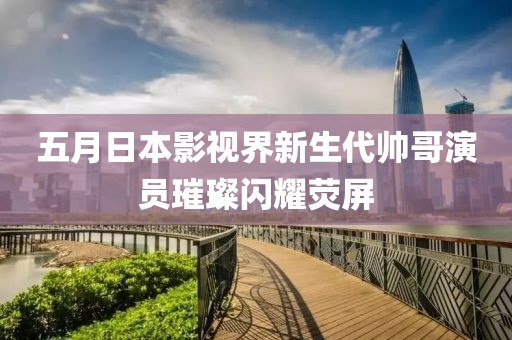 五月日本影视界新生代帅哥演员璀璨闪耀荧屏