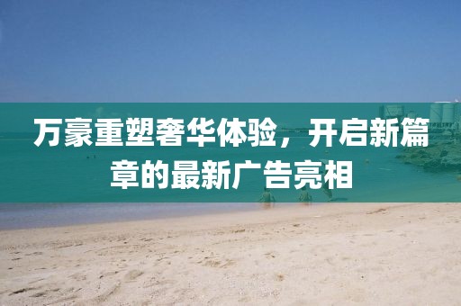 万豪重塑奢华体验，开启新篇章的最新广告亮相