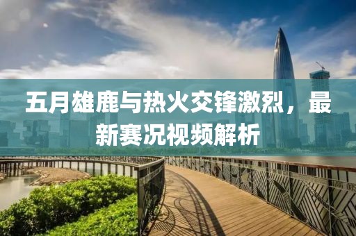 五月雄鹿与热火交锋激烈，最新赛况视频解析