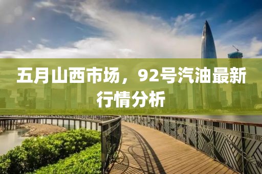 五月山西市场，92号汽油最新行情分析