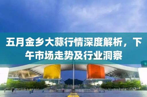 五月金乡大蒜行情深度解析，下午市场走势及行业洞察