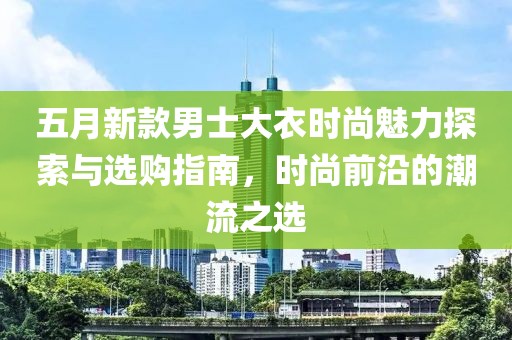 五月新款男士大衣时尚魅力探索与选购指南，时尚前沿的潮流之选